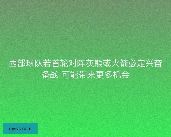 西部球队若首轮对阵灰熊或火箭必定兴奋备战 可能带来更多机会
