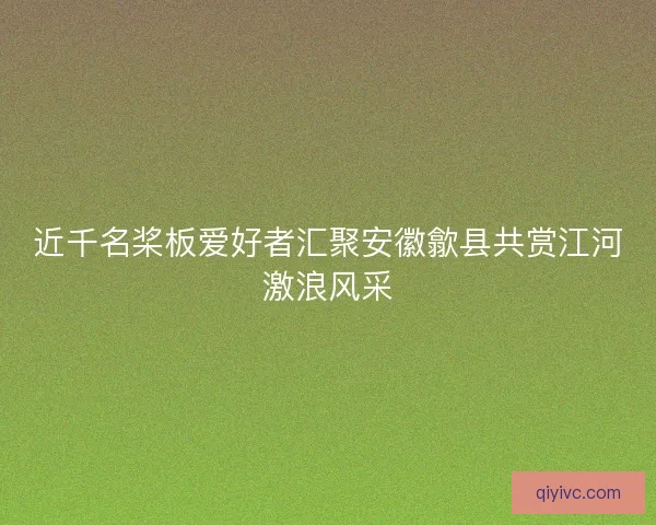 近千名桨板爱好者汇聚安徽歙县共赏江河激浪风采