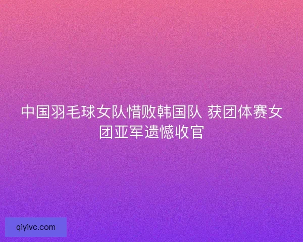 中国羽毛球女队惜败韩国队 获团体赛女团亚军遗憾收官